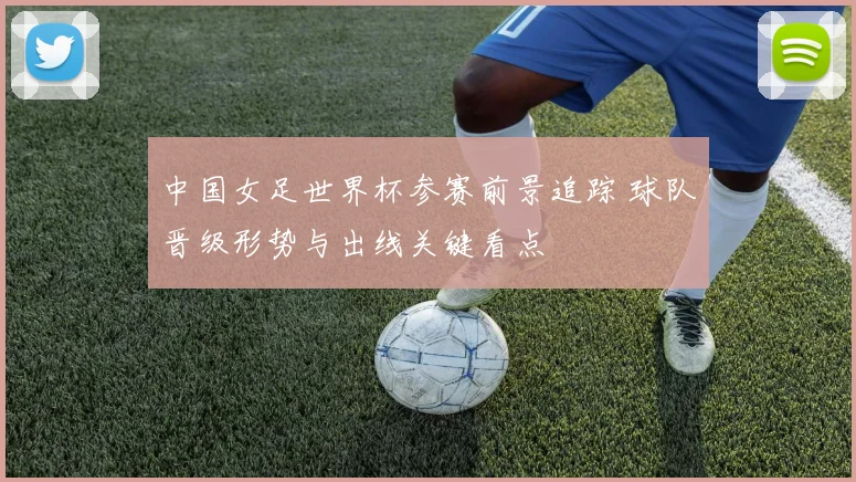 中国女足世界杯参赛前景追踪 球队晋级形势与出线关键看点