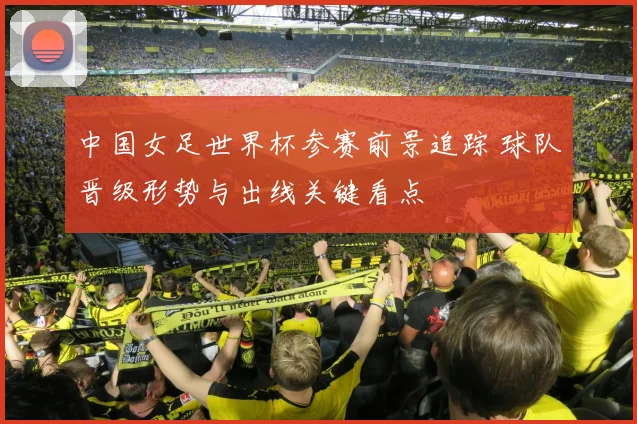 中国女足世界杯参赛前景追踪 球队晋级形势与出线关键看点