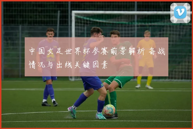 中国女足世界杯参赛前景解析 备战情况与出线关键因素